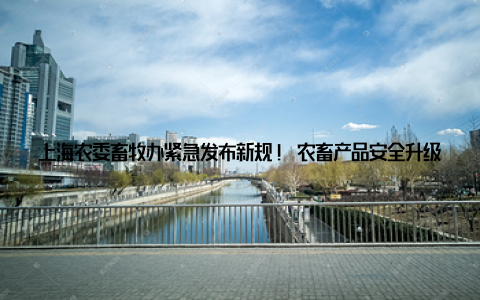上海农委畜牧办紧急发布新规! 农畜产品安全升级, 你了解了吗随着生活水平的提高, 人们对食品安全的要求也越来越高