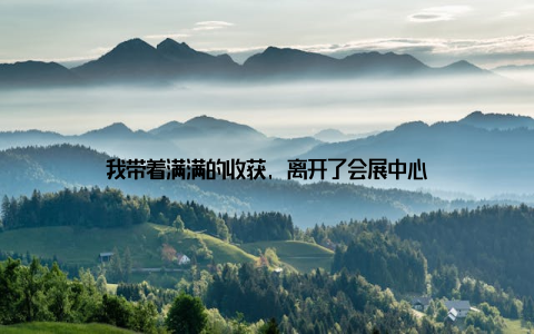 我带着满满的收获, 离开了会展中心